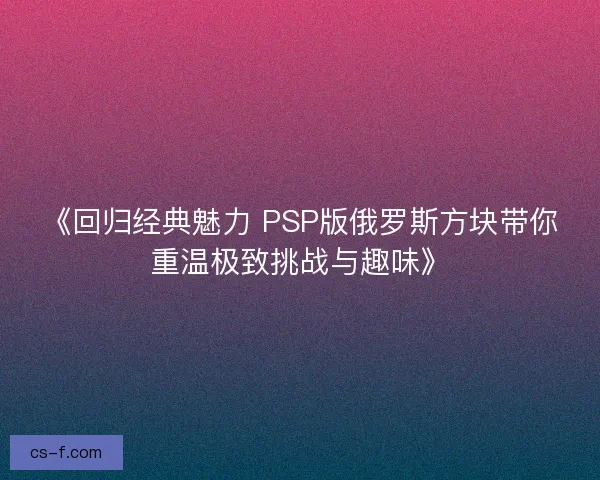《回归经典魅力 PSP版俄罗斯方块带你重温极致挑战与趣味》