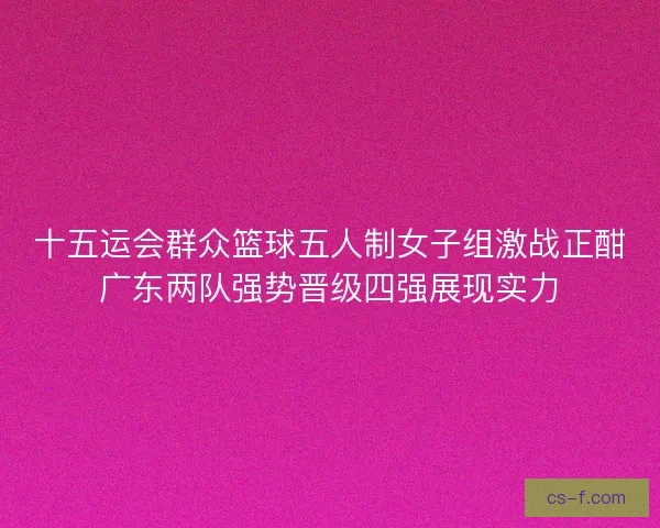 十五运会群众篮球五人制女子组激战正酣广东两队强势晋级四强展现实力
