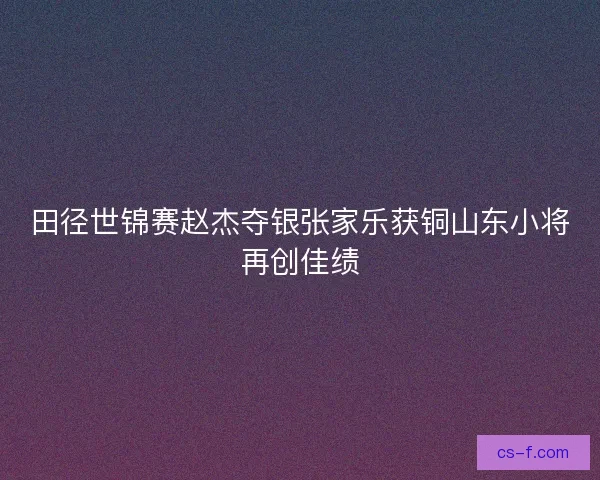 田径世锦赛赵杰夺银张家乐获铜山东小将再创佳绩