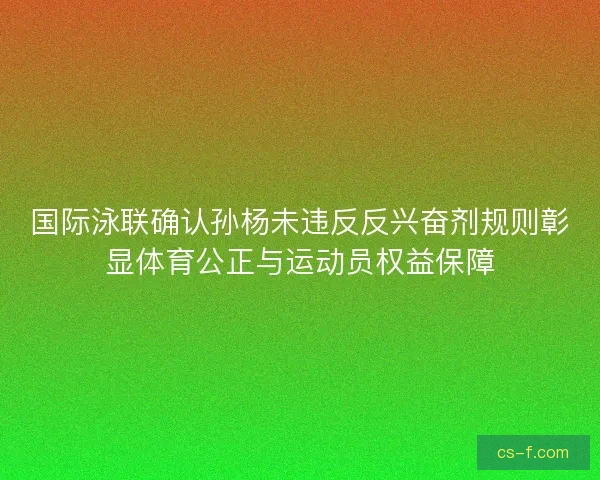 国际泳联确认孙杨未违反反兴奋剂规则彰显体育公正与运动员权益保障