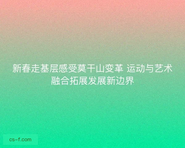 新春走基层感受莫干山变革 运动与艺术融合拓展发展新边界