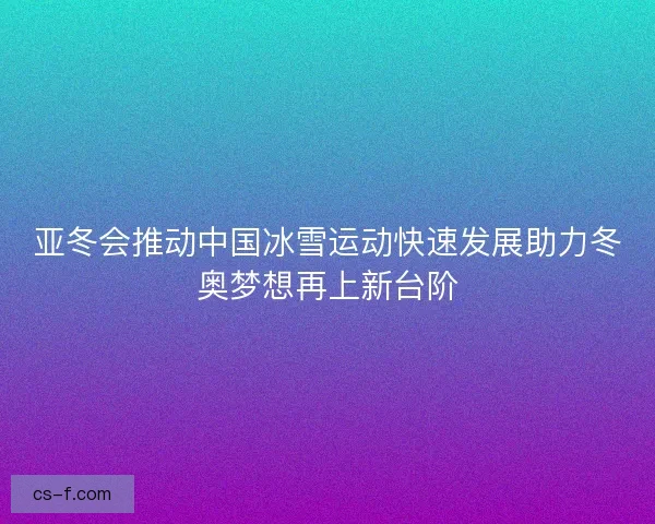 亚冬会推动中国冰雪运动快速发展助力冬奥梦想再上新台阶