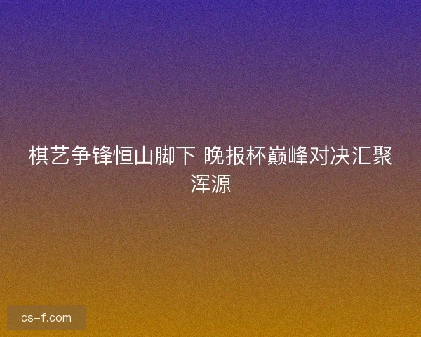 棋艺争锋恒山脚下 晚报杯巅峰对决汇聚浑源