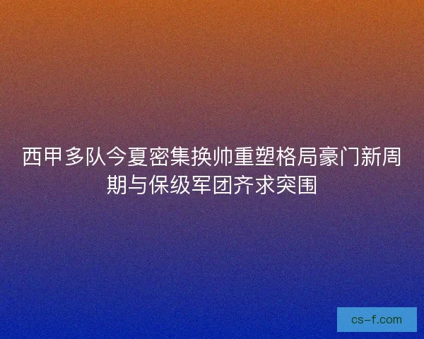 西甲多队今夏密集换帅重塑格局豪门新周期与保级军团齐求突围