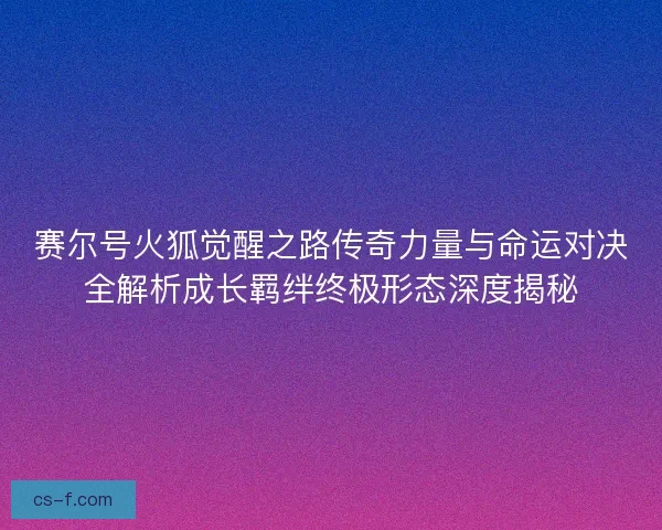 赛尔号火狐觉醒之路传奇力量与命运对决全解析成长羁绊终极形态深度揭秘