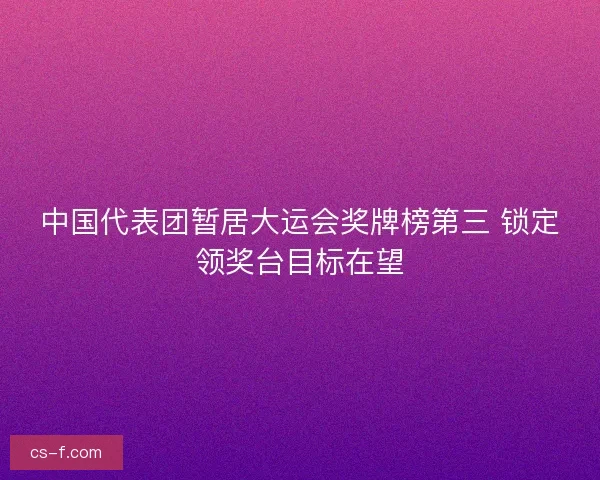 中国代表团暂居大运会奖牌榜第三 锁定领奖台目标在望