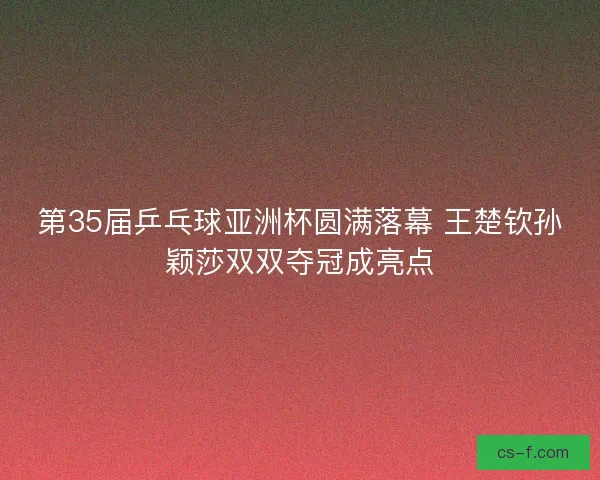 第35届乒乓球亚洲杯圆满落幕 王楚钦孙颖莎双双夺冠成亮点