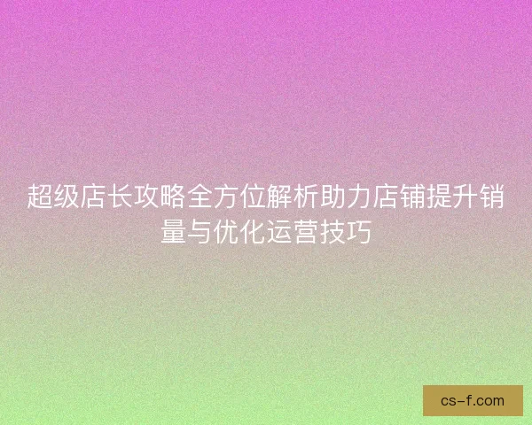 超级店长攻略全方位解析助力店铺提升销量与优化运营技巧