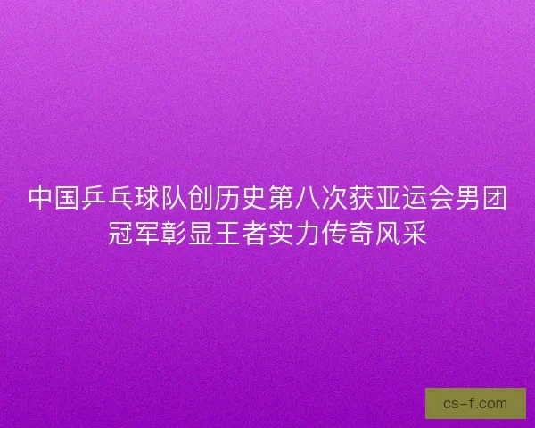 中国乒乓球队创历史第八次获亚运会男团冠军彰显王者实力传奇风采