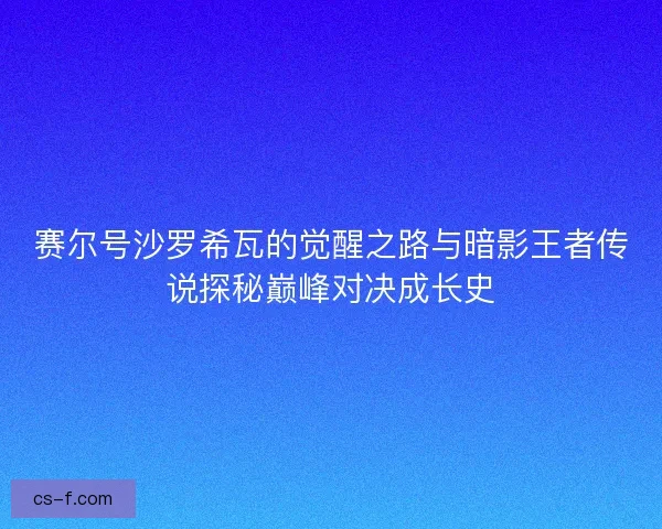 赛尔号沙罗希瓦的觉醒之路与暗影王者传说探秘巅峰对决成长史
