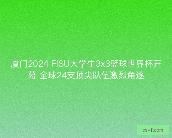 厦门2024 FISU大学生3x3篮球世界杯开幕 全球24支顶尖队伍激烈角逐