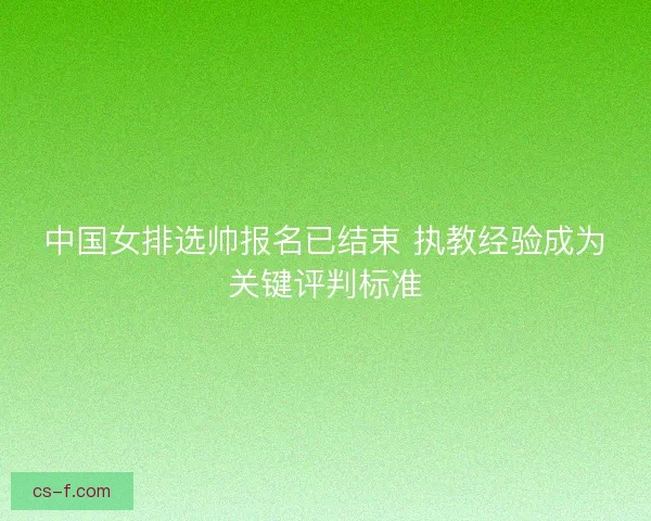 中国女排选帅报名已结束 执教经验成为关键评判标准