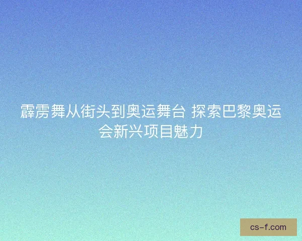 霹雳舞从街头到奥运舞台 探索巴黎奥运会新兴项目魅力