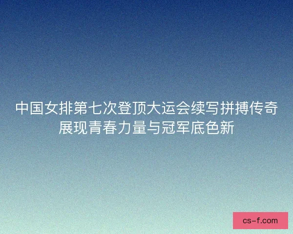 中国女排第七次登顶大运会续写拼搏传奇展现青春力量与冠军底色新