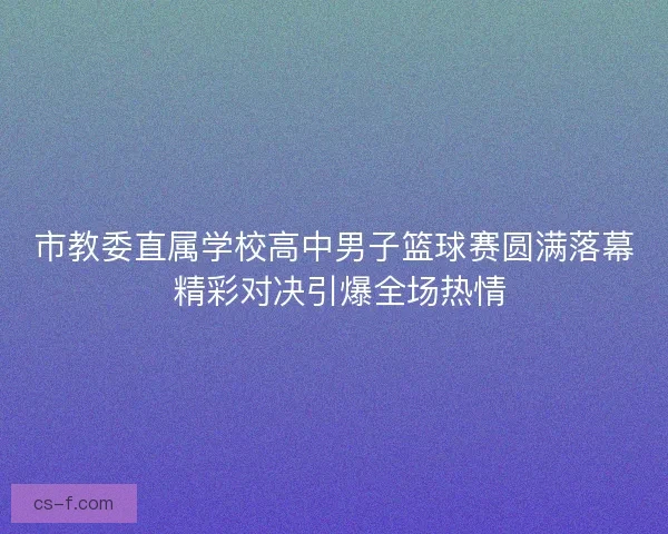 市教委直属学校高中男子篮球赛圆满落幕 精彩对决引爆全场热情